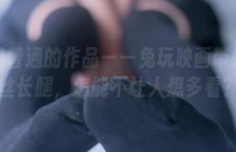 这不是普通的作品——兔玩映画带来的白丝长腿，怎能不让人想多看？