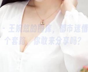 推女神 – 王婉悠的图库，都市迷情其实是个套路，你敢来分享吗？